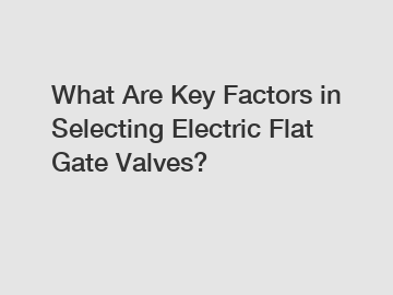 What Are Key Factors in Selecting Electric Flat Gate Valves?