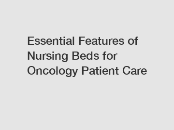 Essential Features of Nursing Beds for Oncology Patient Care