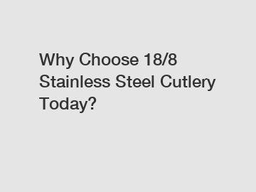 Why Choose 18/8 Stainless Steel Cutlery Today?