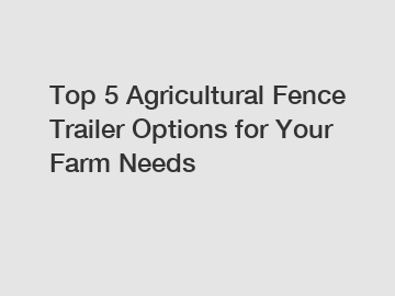 Top 5 Agricultural Fence Trailer Options for Your Farm Needs