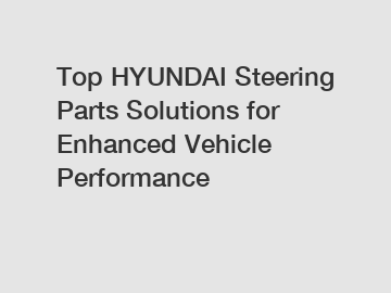 Top HYUNDAI Steering Parts Solutions for Enhanced Vehicle Performance