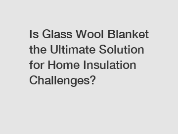 Is Glass Wool Blanket the Ultimate Solution for Home Insulation Challenges?