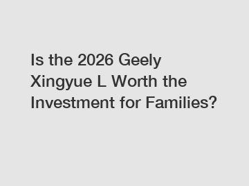 Is the 2026 Geely Xingyue L Worth the Investment for Families?