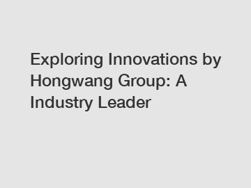 Exploring Innovations by Hongwang Group: A Industry Leader