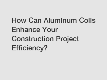 How Can Aluminum Coils Enhance Your Construction Project Efficiency?