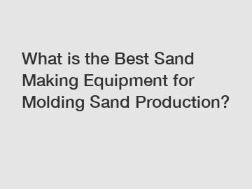 What is the Best Sand Making Equipment for Molding Sand Production?