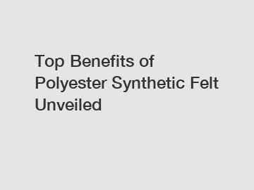 Top Benefits of Polyester Synthetic Felt Unveiled