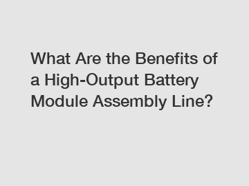 What Are the Benefits of a High-Output Battery Module Assembly Line?