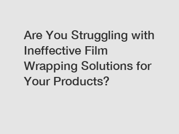 Are You Struggling with Ineffective Film Wrapping Solutions for Your Products?