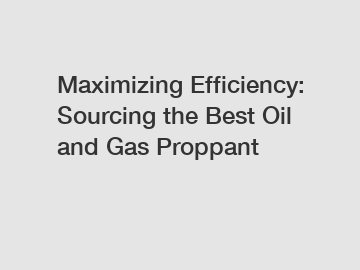 Maximizing Efficiency: Sourcing the Best Oil and Gas Proppant