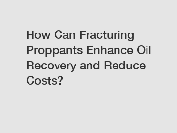 How Can Fracturing Proppants Enhance Oil Recovery and Reduce Costs?