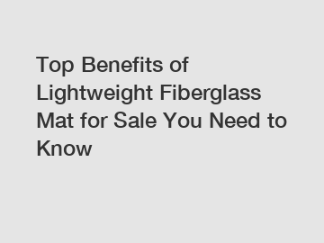 Top Benefits of Lightweight Fiberglass Mat for Sale You Need to Know