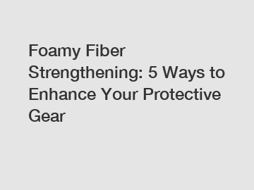 Foamy Fiber Strengthening: 5 Ways to Enhance Your Protective Gear