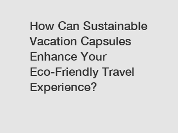 How Can Sustainable Vacation Capsules Enhance Your Eco-Friendly Travel Experience?