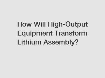 How Will High-Output Equipment Transform Lithium Assembly?