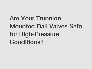 Are Your Trunnion Mounted Ball Valves Safe for High-Pressure Conditions?