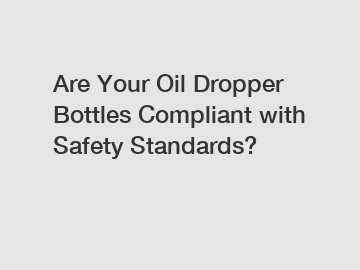 Are Your Oil Dropper Bottles Compliant with Safety Standards?