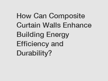 How Can Composite Curtain Walls Enhance Building Energy Efficiency and Durability?