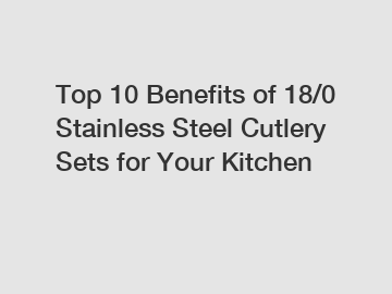 Top 10 Benefits of 18/0 Stainless Steel Cutlery Sets for Your Kitchen