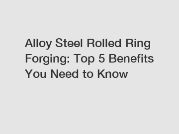 Alloy Steel Rolled Ring Forging: Top 5 Benefits You Need to Know