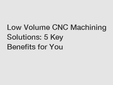 Low Volume CNC Machining Solutions: 5 Key Benefits for You