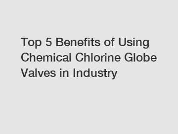 Top 5 Benefits of Using Chemical Chlorine Globe Valves in Industry