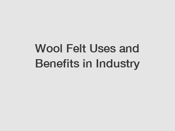 Wool Felt Uses and Benefits in Industry