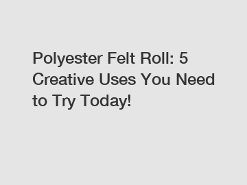 Polyester Felt Roll: 5 Creative Uses You Need to Try Today!