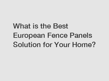 What is the Best European Fence Panels Solution for Your Home?