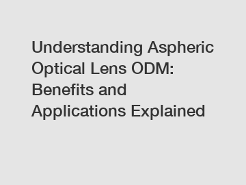 Understanding Aspheric Optical Lens ODM: Benefits and Applications Explained