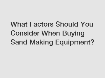 What Factors Should You Consider When Buying Sand Making Equipment?