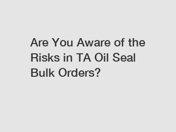 Are You Aware of the Risks in TA Oil Seal Bulk Orders?