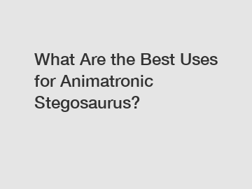 What Are the Best Uses for Animatronic Stegosaurus?