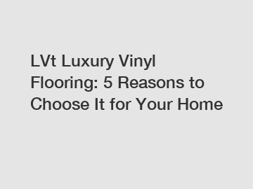 LVt Luxury Vinyl Flooring: 5 Reasons to Choose It for Your Home