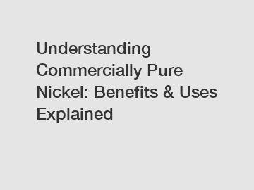 Understanding Commercially Pure Nickel: Benefits & Uses Explained