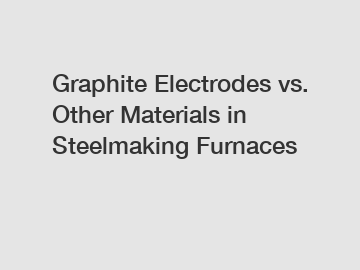 Graphite Electrodes vs. Other Materials in Steelmaking Furnaces