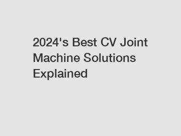 2024's Best CV Joint Machine Solutions Explained