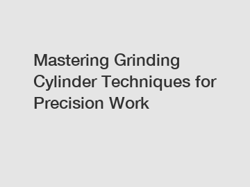 Mastering Grinding Cylinder Techniques for Precision Work