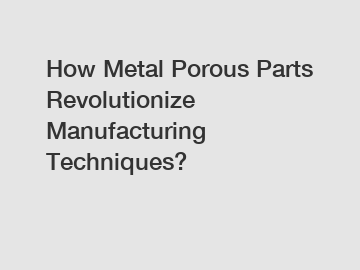 How Metal Porous Parts Revolutionize Manufacturing Techniques?