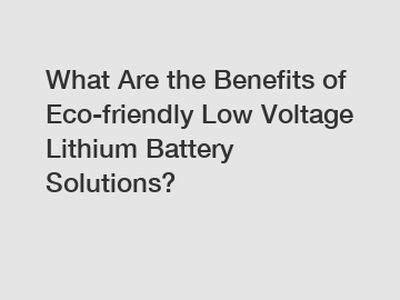 What Are the Benefits of Eco-friendly Low Voltage Lithium Battery Solutions?