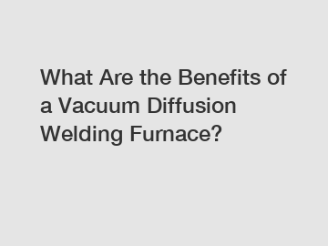 What Are the Benefits of a Vacuum Diffusion Welding Furnace?