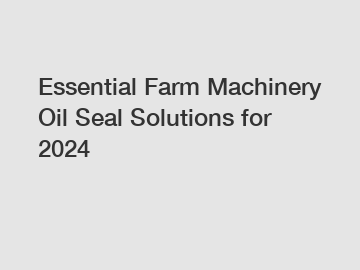 Essential Farm Machinery Oil Seal Solutions for 2024