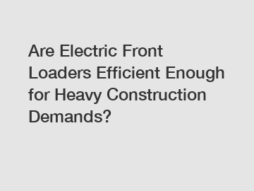 Are Electric Front Loaders Efficient Enough for Heavy Construction Demands?