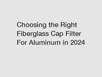 Choosing the Right Fiberglass Cap Filter For Aluminum in 2024