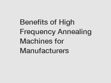 Benefits of High Frequency Annealing Machines for Manufacturers