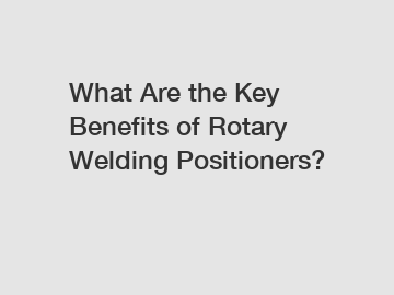 What Are the Key Benefits of Rotary Welding Positioners?