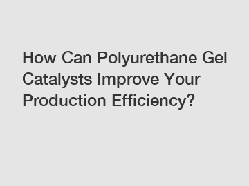 How Can Polyurethane Gel Catalysts Improve Your Production Efficiency?