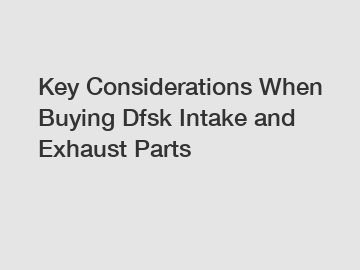 Key Considerations When Buying Dfsk Intake and Exhaust Parts