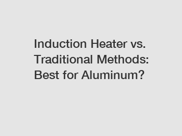 Induction Heater vs. Traditional Methods: Best for Aluminum?