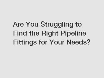 Are You Struggling to Find the Right Pipeline Fittings for Your Needs?